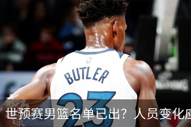 世预赛男篮名单已出？人员变化应该不大 周琦赵睿大概率回归