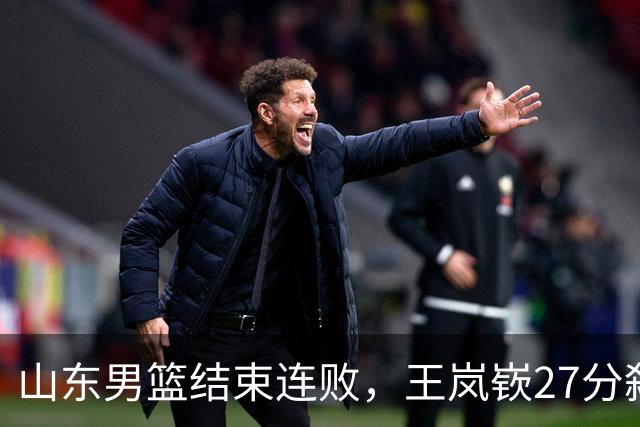山东男篮结束连败，王岚嵚27分弑旧主，班顿19分钟仅得2分