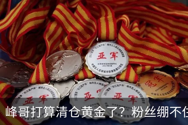 峰哥打算清仓黄金了？粉丝绷不住了：我是你颜粉，你一键清仓肯定很帅