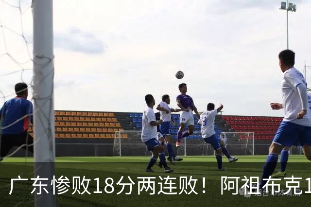 广东惨败18分两连败！阿祖布克1分3板水货外援，周鹏0分拉胯，17次失误是输球大问题