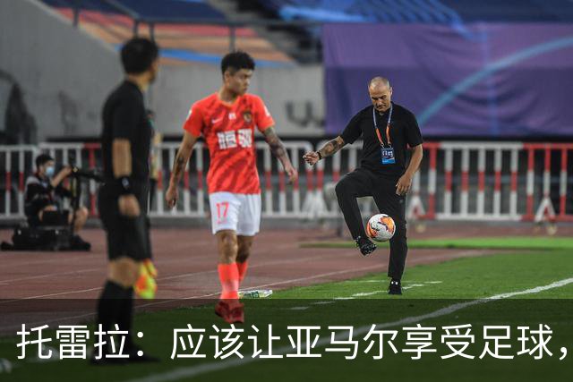 托雷拉：应该让亚马尔享受足球，走好自己的职业之路