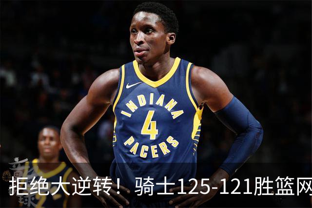 拒绝大逆转！骑士125-121胜篮网！此战看到4个事实：哈登令人担忧