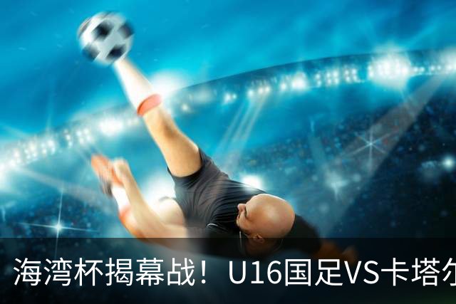 海湾杯揭幕战！U16国足VS卡塔尔首发：刘凯源领衔强阵 吴比乐替补