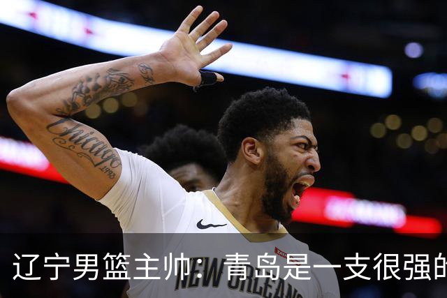 辽宁男篮主帅：青岛是一支很强的队伍，今晚要限制韦瑟斯庞和米奇
