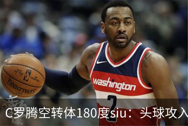 C罗腾空转体180度siu：头球攻入第982球，率队3-1，豪取4连胜